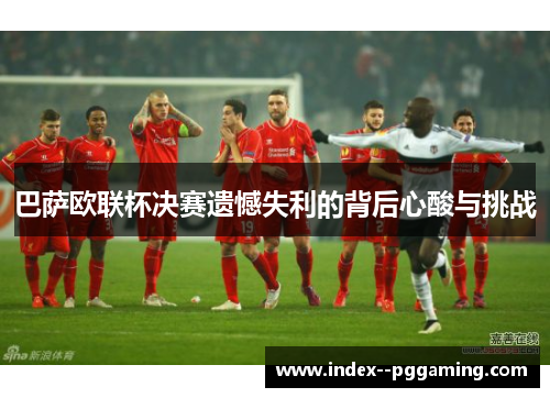 巴萨欧联杯决赛遗憾失利的背后心酸与挑战 巴萨欧联杯决赛遗憾失利的背后心酸与挑战