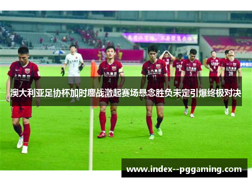 澳大利亚足协杯加时鏖战激起赛场悬念胜负未定引爆终极对决 澳大利亚足协杯加时鏖战激起赛场悬念胜负未定引爆终极对决