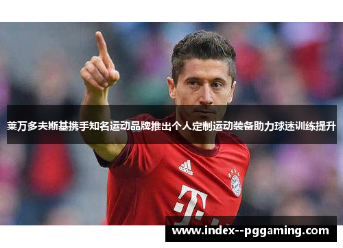 莱万多夫斯基携手知名运动品牌推出个人定制运动装备助力球迷训练提升 莱万多夫斯基携手知名运动品牌推出个人定制运动装备助力球迷训练提升