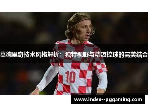 莫德里奇技术风格解析：独特视野与精湛控球的完美结合