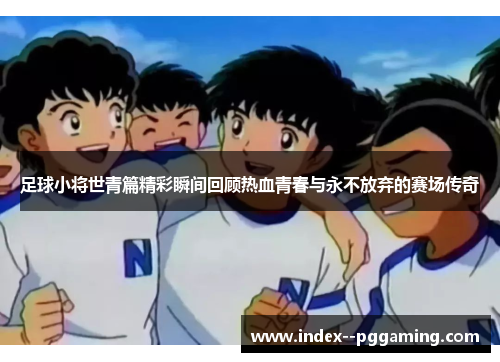 足球小将世青篇精彩瞬间回顾热血青春与永不放弃的赛场传奇