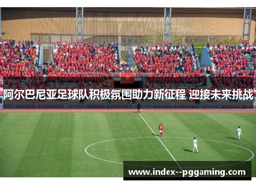 阿尔巴尼亚足球队积极氛围助力新征程 迎接未来挑战