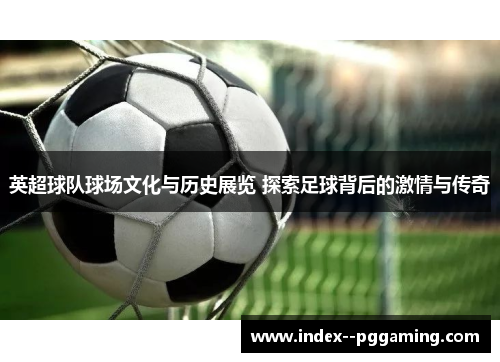 英超球队球场文化与历史展览 探索足球背后的激情与传奇 英超球队球场文化与历史展览 探索足球背后的激情与传奇