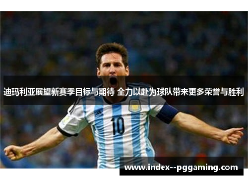 迪玛利亚展望新赛季目标与期待 全力以赴为球队带来更多荣誉与胜利