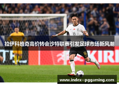 拉伊科维奇高价转会沙特联赛引发足球市场新风潮