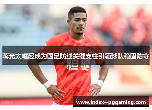 蒋光太崛起成为国足防线关键支柱引领球队稳固防守