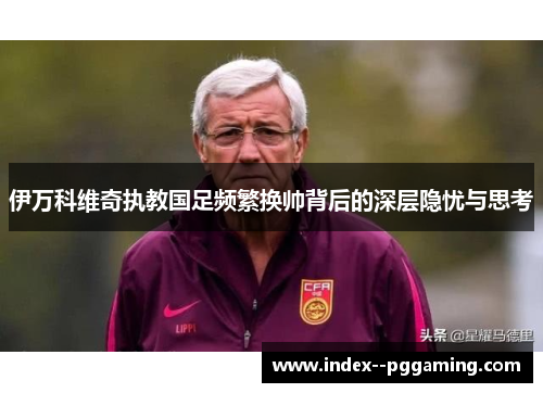 伊万科维奇执教国足频繁换帅背后的深层隐忧与思考