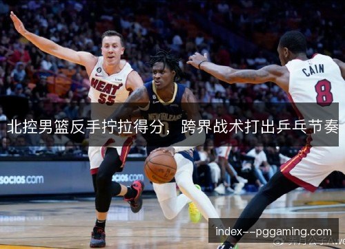 北控男篮反手拧拉得分,跨界战术打出乒乓节奏 北控男篮反手拧拉得分,跨界战术打出乒乓节奏