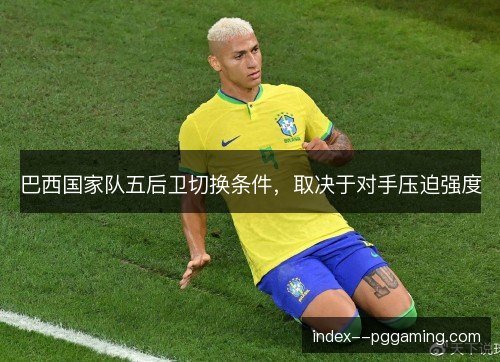 巴西国家队五后卫切换条件，取决于对手压迫强度